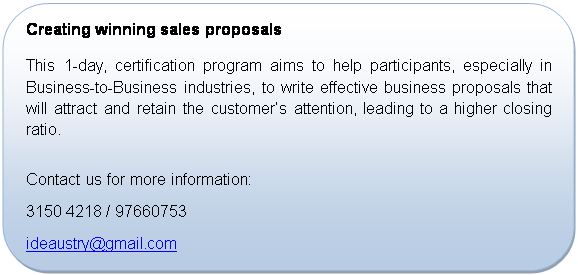 Rounded Rectangle: Creating winning sales proposals
This 1-day, certification program aims to help participants, especially in Business-to-Business industries, to write effective business proposals that will attract and retain the customer�s attention, leading to a higher closing ratio.

Contact us for more information:
+65 3150 4218 / 97660753
ideaustry@gmail.com